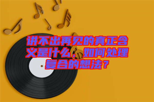 講不出再見(jiàn)的真正含義是什么，如何處理復(fù)合的想法？