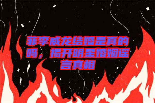 菲李威龍結婚是真的嗎，揭開明星婚姻謠言真相