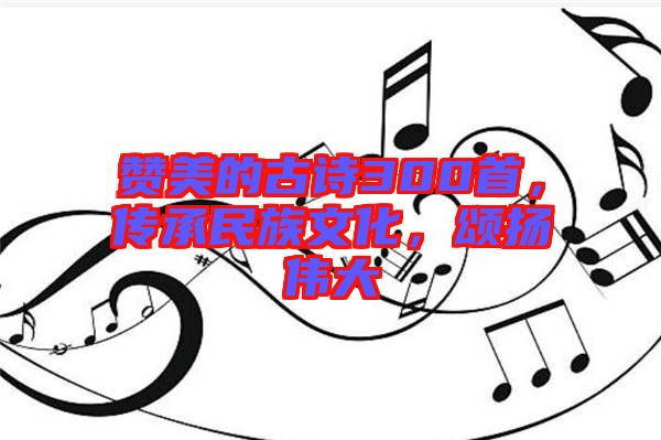 贊美的古詩300首，傳承民族文化，頌揚偉大