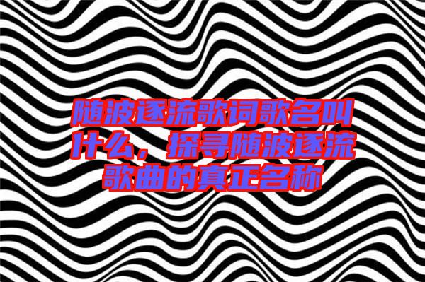 隨波逐流歌詞歌名叫什么，探尋隨波逐流歌曲的真正名稱