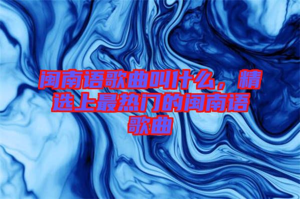 閩南語歌曲叫什么，精選上最熱門的閩南語歌曲
