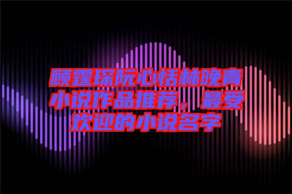 顧霆琛阮心恬林晚青小說作品推薦，最受歡迎的小說名字