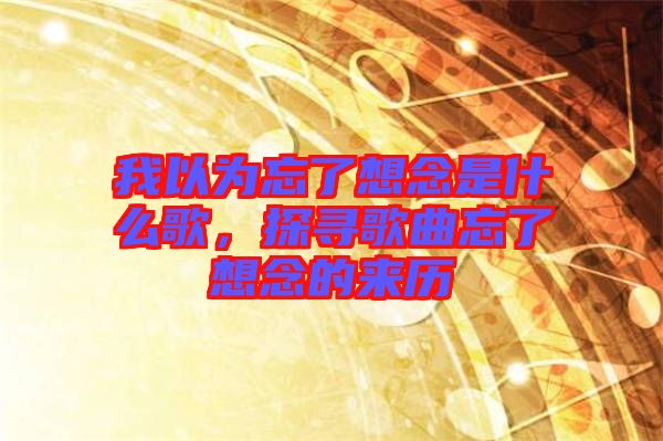 我以為忘了想念是什么歌，探尋歌曲忘了想念的來歷