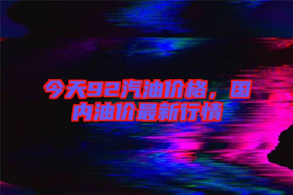 今天92汽油價格，國內(nèi)油價最新行情