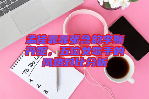 孟佳霏霏張含韻李斯丹妮，五位女歌手的風格對比分析