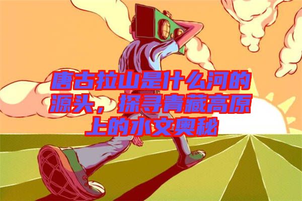 唐古拉山是什么河的源頭，探尋青藏高原上的水文奧秘
