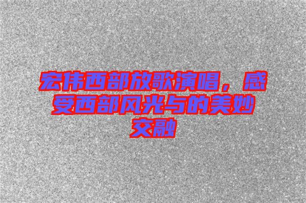 宏偉西部放歌演唱，感受西部風光與的美妙交融