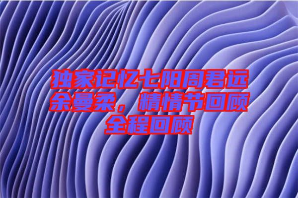 獨(dú)家記憶七陽(yáng)周君遠(yuǎn)余曼柔，精情節(jié)回顧全程回顧