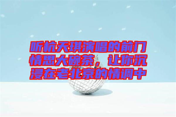 聽杭天琪演唱的前門情思大碗茶，讓你沉浸在老北京的情調中