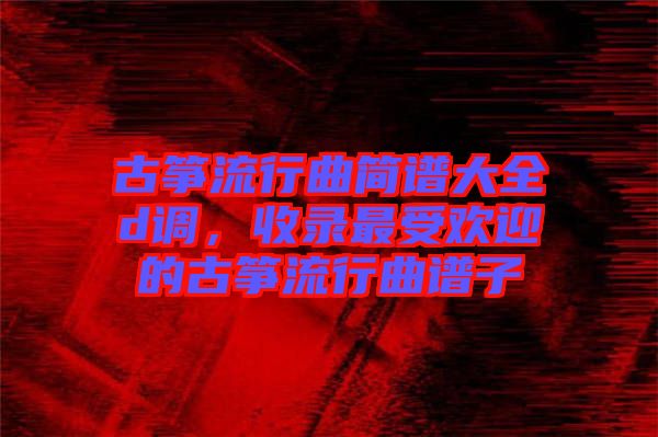 古箏流行曲簡譜大全d調，收錄最受歡迎的古箏流行曲譜子