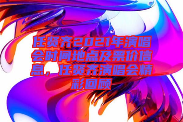 任賢齊2021年演唱會(huì)時(shí)間地點(diǎn)及票價(jià)信息，任賢齊演唱會(huì)精彩回顧