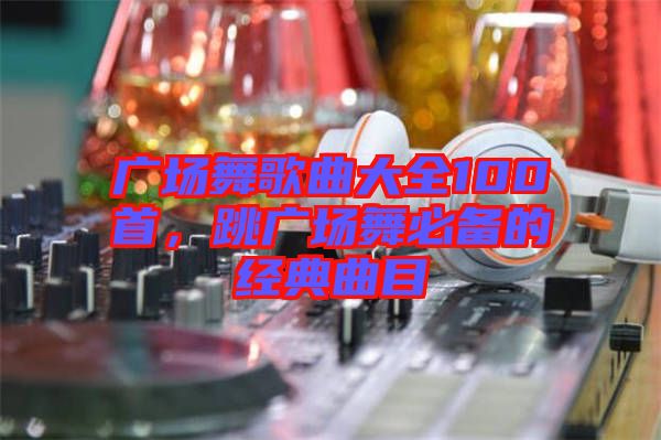 廣場舞歌曲大全100首，跳廣場舞必備的經典曲目