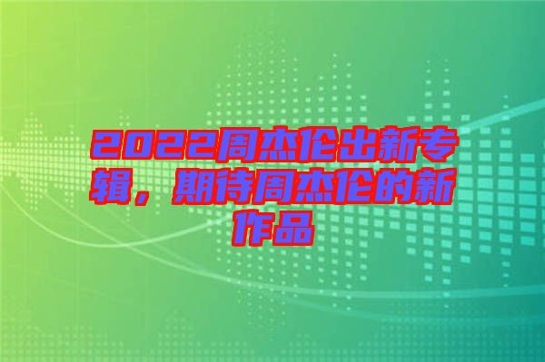2022周杰倫出新專輯，期待周杰倫的新作品