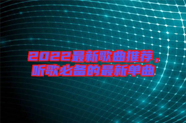 2022最新歌曲推薦，聽歌必備的最新單曲