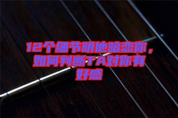 12個(gè)細(xì)節(jié)明他暗戀你，如何判斷TA對(duì)你有好感