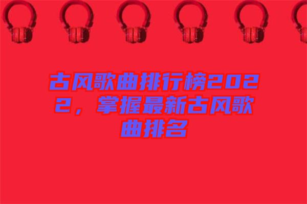 古風歌曲排行榜2022，掌握最新古風歌曲排名