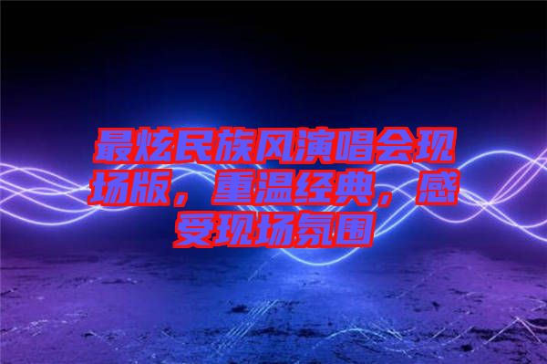 最炫民族風(fēng)演唱會現(xiàn)場版，重溫經(jīng)典，感受現(xiàn)場氛圍