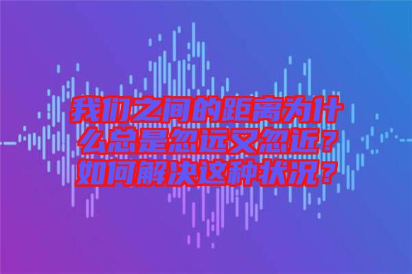 我們之間的距離為什么總是忽遠又忽近？如何解決這種狀況？