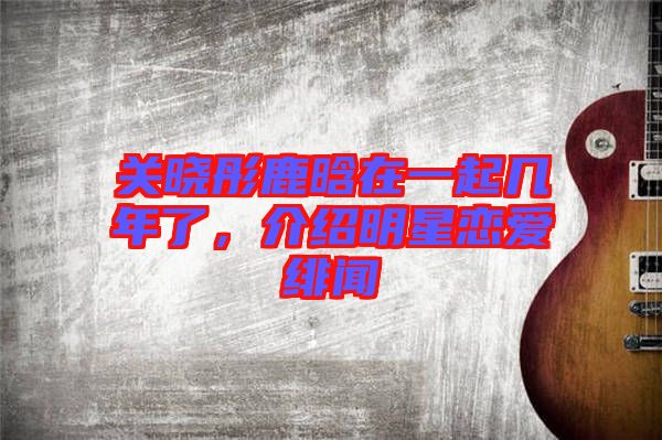 關曉彤鹿晗在一起幾年了，介紹明星戀愛緋聞
