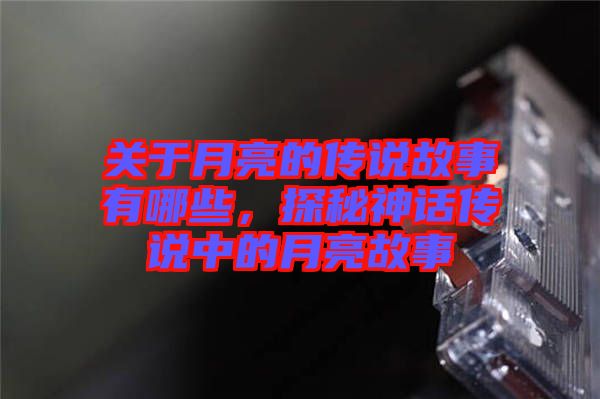 關于月亮的傳說故事有哪些，探秘神話傳說中的月亮故事