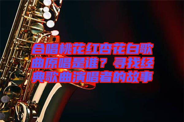 合唱桃花紅杏花白歌曲原唱是誰？尋找經典歌曲演唱者的故事