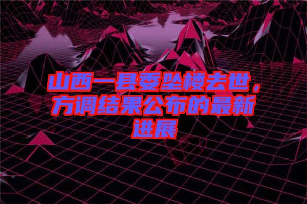 山西一縣委墜樓去世，方調結果公布的最新進展