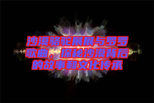 沙漠駱駝展展與羅羅歌曲，探秘沙漠背后的故事和文化傳承