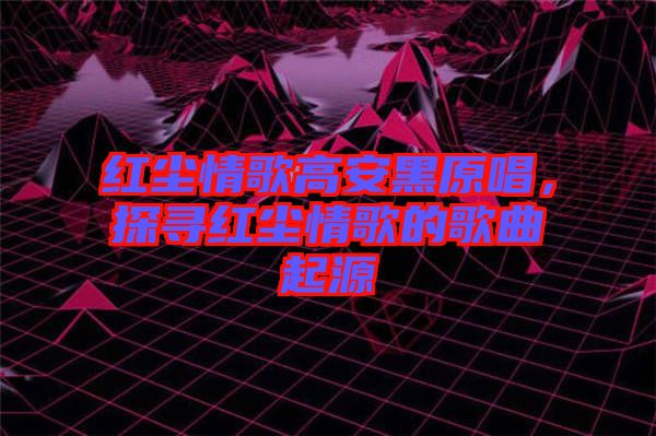 紅塵情歌高安黑原唱，探尋紅塵情歌的歌曲起源