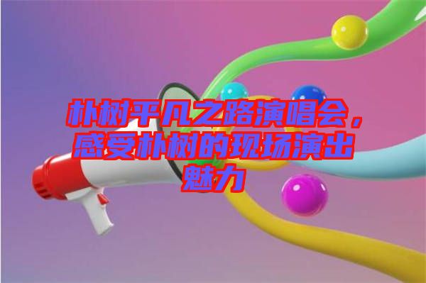 樸樹平凡之路演唱會(huì)，感受樸樹的現(xiàn)場(chǎng)演出魅力