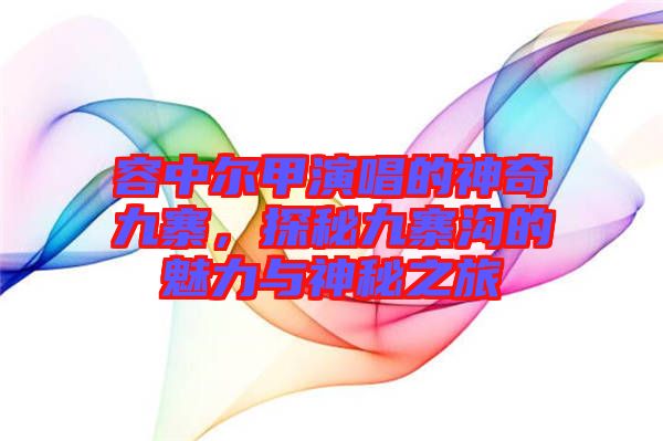 容中爾甲演唱的神奇九寨，探秘九寨溝的魅力與神秘之旅