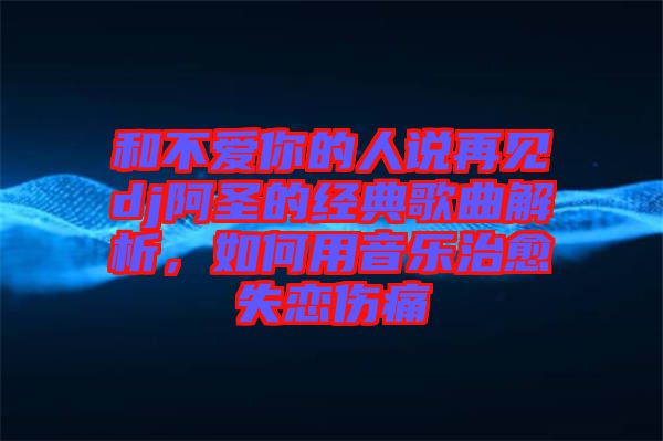 和不愛(ài)你的人說(shuō)再見(jiàn)dj阿圣的經(jīng)典歌曲解析，如何用音樂(lè)治愈失戀傷痛