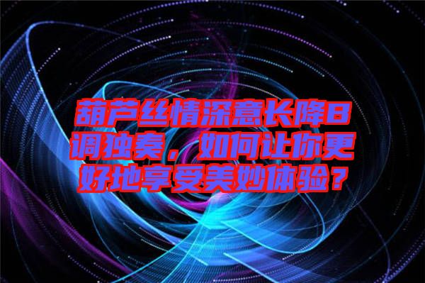 葫蘆絲情深意長降B調(diào)獨奏，如何讓你更好地享受美妙體驗？