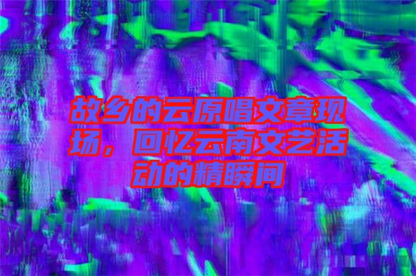 故鄉(xiāng)的云原唱文章現(xiàn)場(chǎng)，回憶云南文藝活動(dòng)的精瞬間