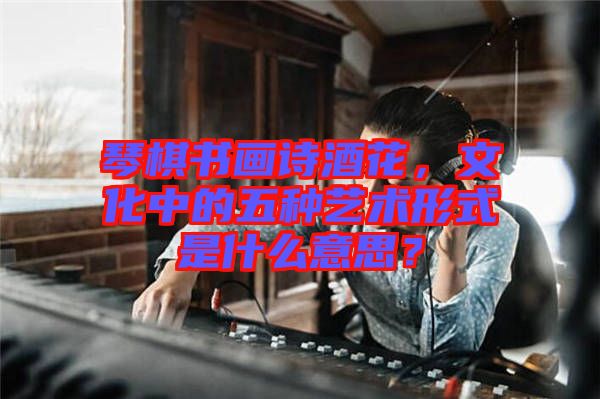 琴棋書畫詩酒花，文化中的五種藝術形式是什么意思？