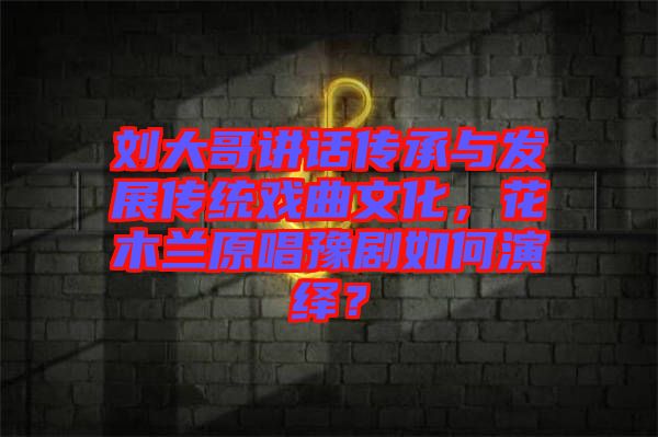 劉大哥講話傳承與發(fā)展傳統(tǒng)戲曲文化，花木蘭原唱豫劇如何演繹？