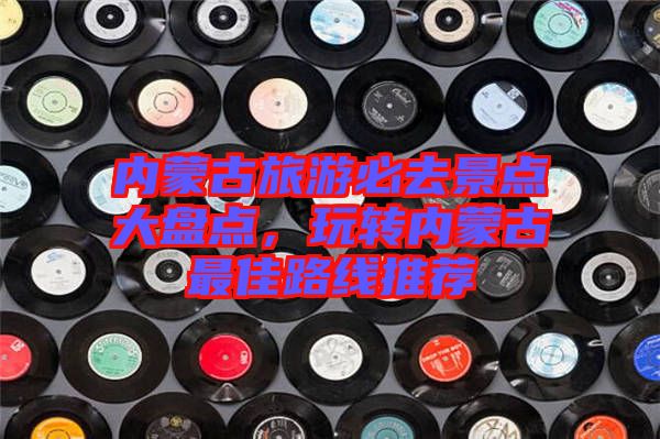 內蒙古旅游必去景點大盤點，玩轉內蒙古最佳路線推薦