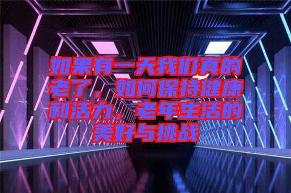 如果有一天我們真的老了，如何保持健康和活力，老年生活的美好與挑戰(zhàn)