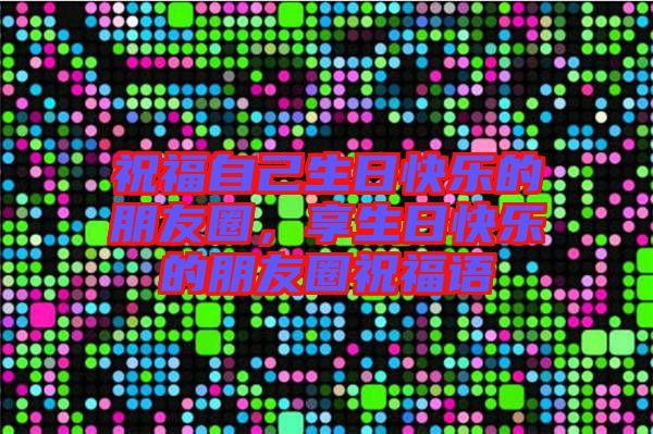 祝福自己生日快樂的朋友圈，享生日快樂的朋友圈祝福語