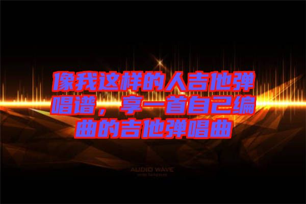 像我這樣的人吉他彈唱譜，享一首自己編曲的吉他彈唱曲