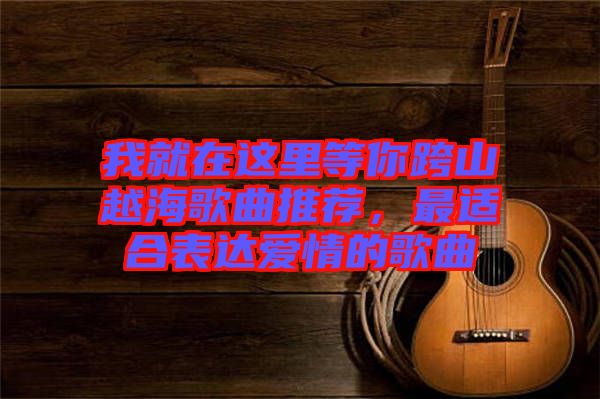 我就在這里等你跨山越海歌曲推薦，最適合表達愛情的歌曲