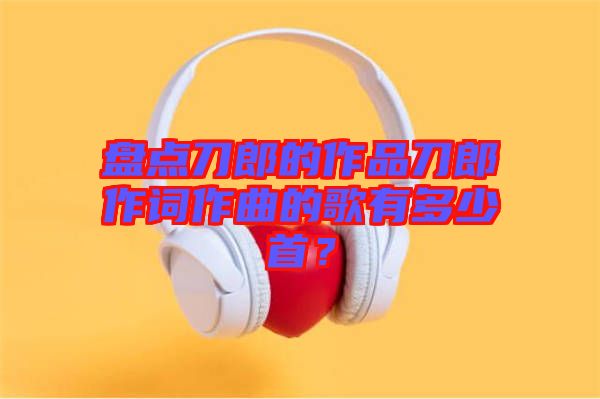 盤點刀郎的作品刀郎作詞作曲的歌有多少首？