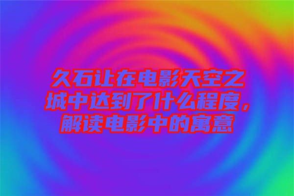 久石讓在電影天空之城中達到了什么程度，解讀電影中的寓意