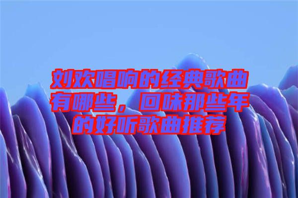 劉歡唱響的經典歌曲有哪些，回味那些年的好聽歌曲推薦