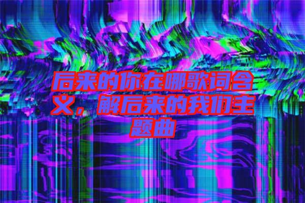 后來的你在哪歌詞含義，解后來的我們主題曲