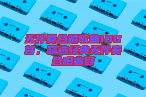 無伴奏合唱歌曲100首，精選經典無伴奏合唱曲目
