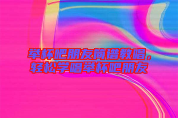 舉杯吧朋友簡譜教唱，輕松學唱舉杯吧朋友