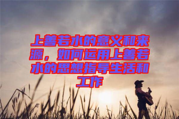 上善若水的意義和來源，如何運用上善若水的思想指導生活和工作