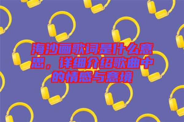 海沙畫歌詞是什么意思，詳細介紹歌曲中的情感與意境