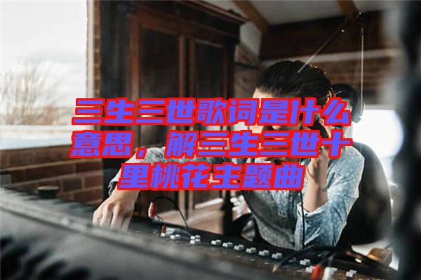 三生三世歌詞是什么意思，解三生三世十里桃花主題曲