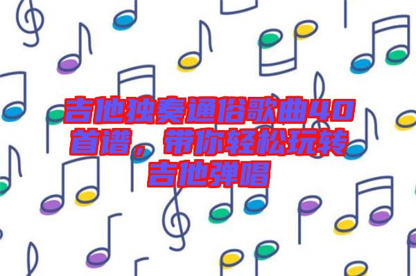 吉他獨奏通俗歌曲40首譜，帶你輕松玩轉吉他彈唱